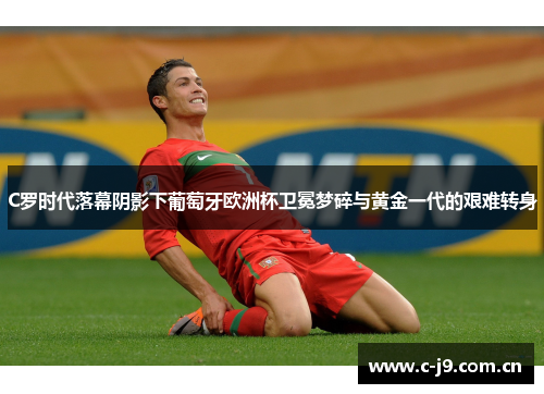 C罗时代落幕阴影下葡萄牙欧洲杯卫冕梦碎与黄金一代的艰难转身 C罗时代落幕阴影下葡萄牙欧洲杯卫冕梦碎与黄金一代的艰难转身